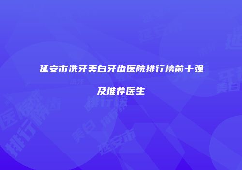 延安市洗牙美白牙齿医院排行榜前十强及推荐医生