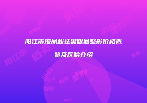 阳江市玻尿酸祛黑眼圈整形价格概览及医院介绍