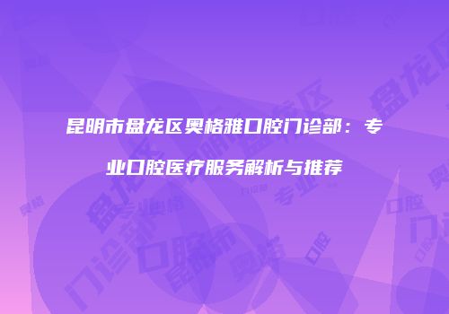 昆明市盘龙区奥格雅口腔门诊部：专业口腔医疗服务解析与推荐