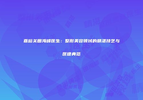 嘉峪关田海峰医生：整形美容领域的精湛技艺与医德典范