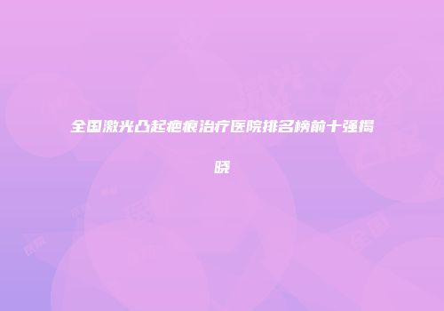全国激光凸起疤痕治疗医院排名榜前十强揭晓