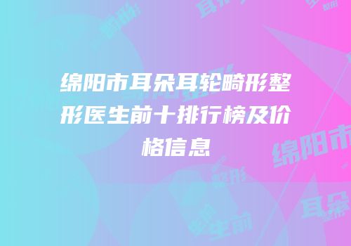 绵阳市耳朵耳轮畸形整形医生前十排行榜及价格信息