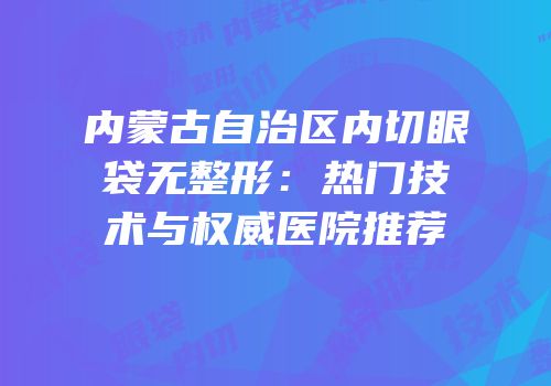 内蒙古自治区内切眼袋无整形：热门技术与权威医院推荐