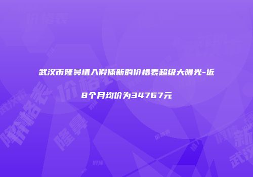 武汉市隆鼻植入假体新的价格表超级大曝光-近8个月均价为34767元