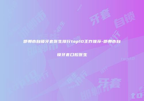 邯郸市自锁牙套医生排行top10王炸推荐-邯郸市自锁牙套口腔医生