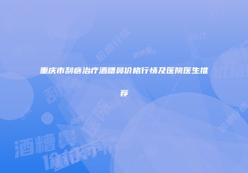 重庆市刮痧治疗酒糟鼻价格行情及医院医生推荐