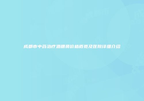 成都市中药治疗酒糟鼻价格概览及医院详细介绍