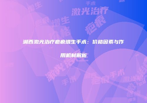 湘西激光治疗疤痕增生手术：价格因素与作用机制解析