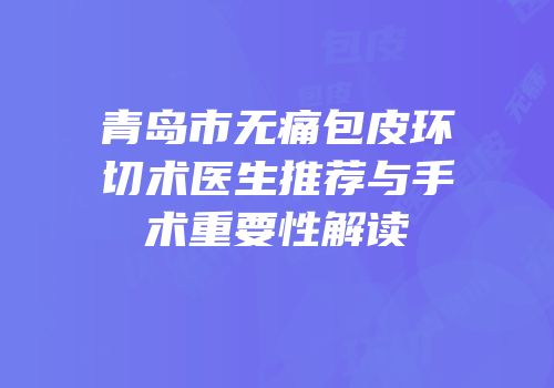 青岛市无痛包皮环切术医生推荐与手术重要性解读