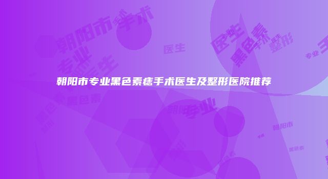 朝阳市专业黑色素痣手术医生及整形医院推荐
