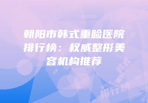 朝阳市韩式重睑医院排行榜：权威整形美容机构推荐