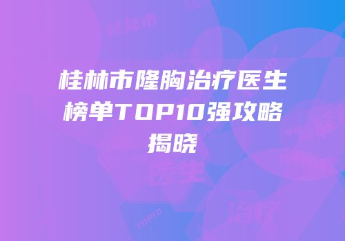 桂林市隆胸治疗医生榜单TOP10强攻略揭晓