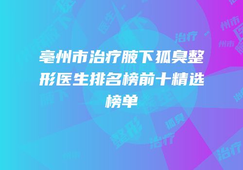 亳州市治疗腋下狐臭整形医生排名榜前十精选榜单