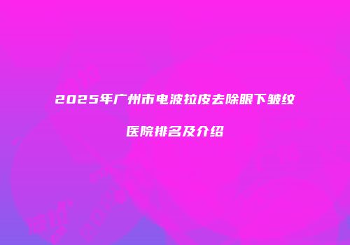 2025年广州市电波拉皮去除眼下皱纹医院排名及介绍