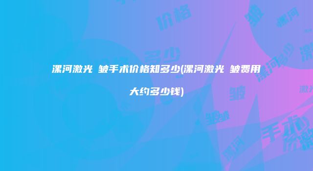 漯河激光袪皱手术价格知多少(漯河激光袪皱费用大约多少钱)