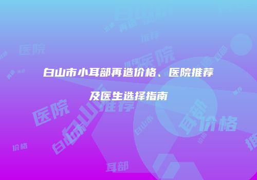 白山市小耳部再造价格、医院推荐及医生选择指南