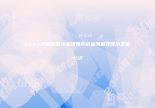 2025年阳泉市内窥镜隆胸价格明细及医院医生介绍