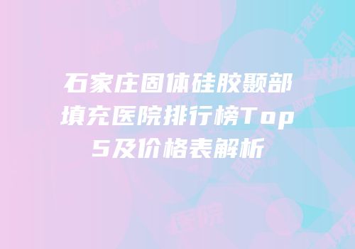 石家庄固体硅胶颞部填充医院排行榜Top5及价格表解析