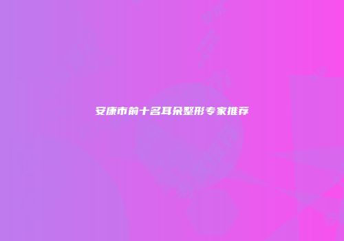 安康市前十名耳朵整形专家推荐