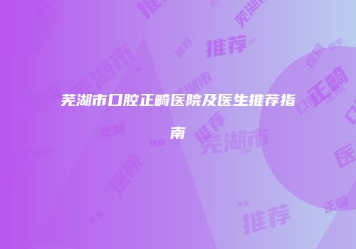 芜湖市口腔正畸医院及医生推荐指南