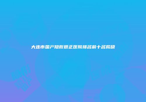 大连市国产隐形矫正医院排名前十名揭晓