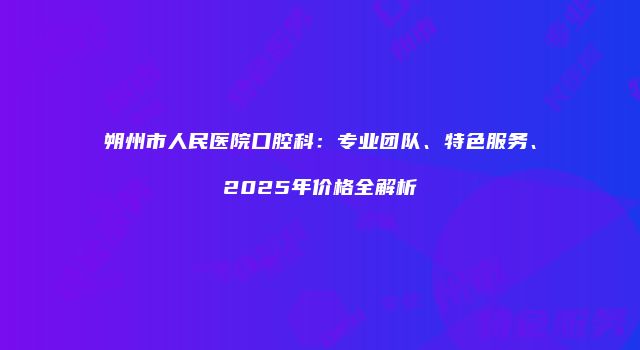 朔州市人民医院口腔科：专业团队、特色服务、2025年价格全解析