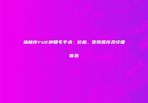 榆林市FUE种睫毛手术：价格、医院推荐及详细信息