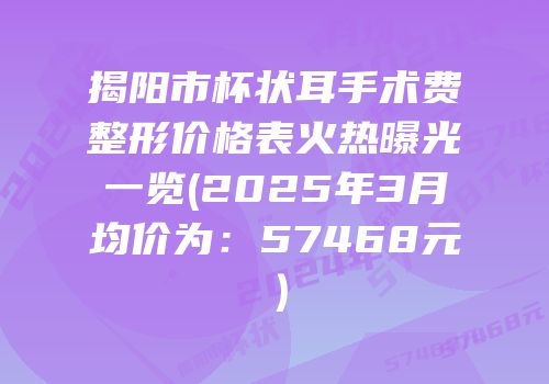揭阳市杯状耳手术费整形价格表火热曝光一览(2025年3月均价为：57468元）