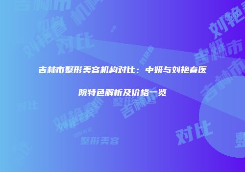 吉林市整形美容机构对比：中妍与刘艳春医院特色解析及价格一览