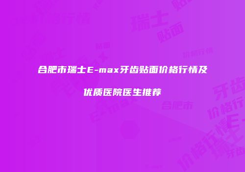 合肥市瑞士E-max牙齿贴面价格行情及优质医院医生推荐