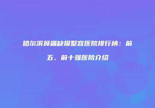 哈尔滨鼻端缺损整容医院排行榜：前五、前十强医院介绍