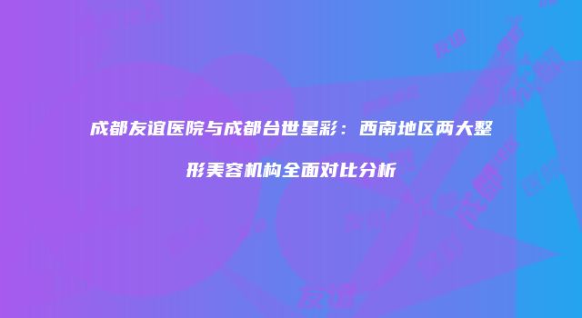 成都友谊医院与成都台世星彩：西南地区两大整形美容机构全面对比分析
