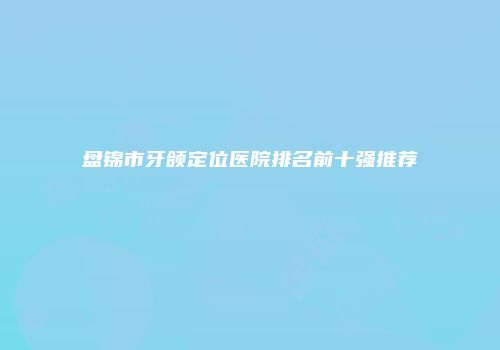 盘锦市牙颌定位医院排名前十强推荐