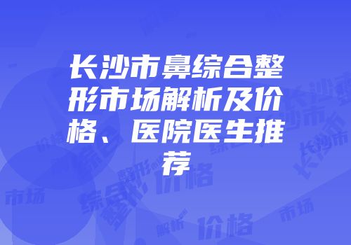 长沙市鼻综合整形市场解析及价格、医院医生推荐