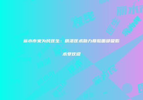 丽水市宋为民医生：精湛医术助力瘦脸面部吸脂术受欢迎