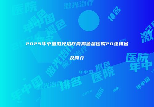 2025年中国激光治疗青褐色痣医院20强排名及简介
