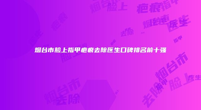 烟台市脸上指甲疤痕去除医生口碑排名前十强