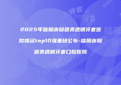 2025年信阳市隐适美透明牙套医院排名top10强重磅公布-信阳市隐适美透明牙套口腔医院