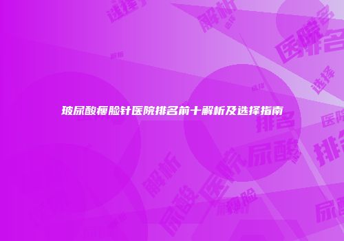 玻尿酸瘦脸针医院排名前十解析及选择指南