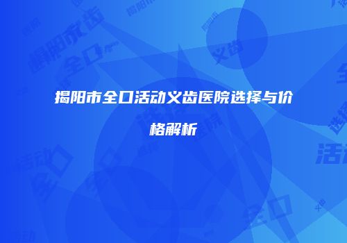 揭阳市全口活动义齿医院选择与价格解析