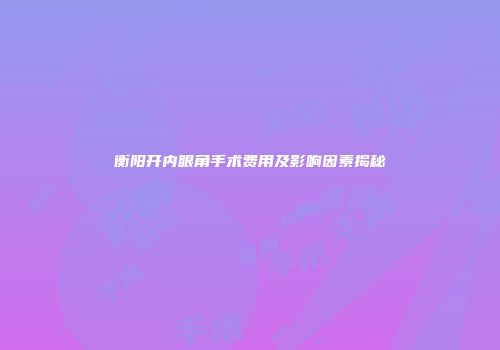 衡阳开内眼角手术费用及影响因素揭秘
