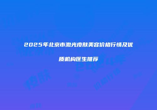 2025年北京市激光皮肤美容价格行情及优质机构医生推荐