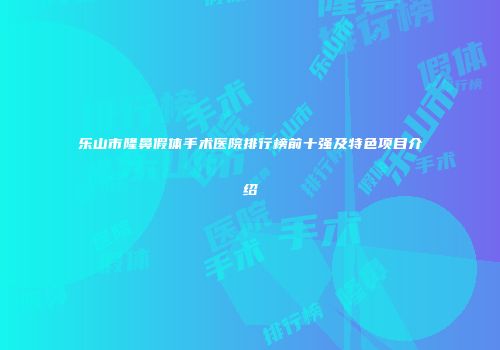 乐山市隆鼻假体手术医院排行榜前十强及特色项目介绍