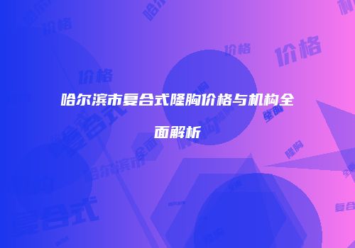 哈尔滨市复合式隆胸价格与机构全面解析