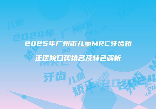 2025年广州市儿童MRC牙齿矫正医院口碑排名及特色解析