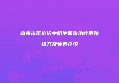 亳州市低位近中阻生智齿治疗医院排名及特色介绍