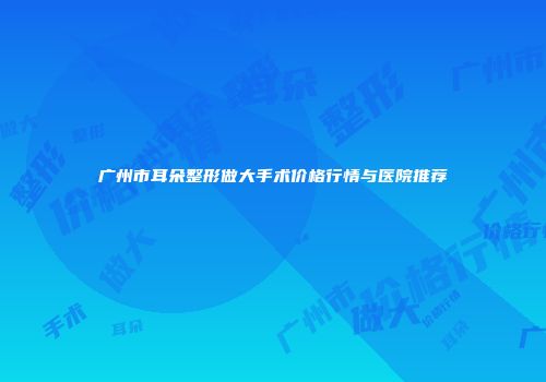 广州市耳朵整形做大手术价格行情与医院推荐