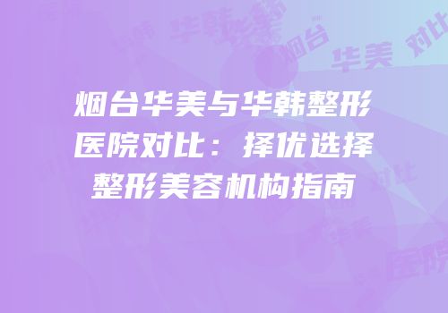 烟台华美与华韩整形医院对比：择优选择整形美容机构指南