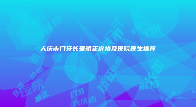 大庆市门牙长歪矫正价格及医院医生推荐