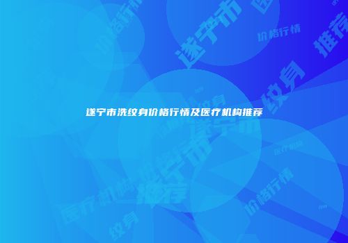 遂宁市洗纹身价格行情及医疗机构推荐